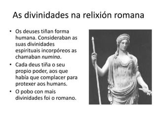 As divinidades narelixión romanaOs deuses tiñan forma humana. Consideraban as suas divinidades espirituais incorpóreos as chamaban numina.Cada deus tiña o seu propio poder, aos que había que complacer para protexeraoshumans.O pobo con mais divinidades foi o romano.