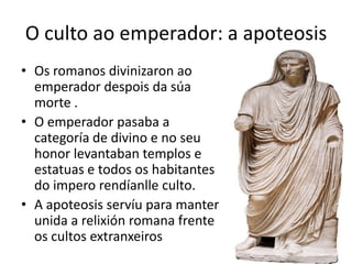 O culto ao emperador: a apoteosisOs romanos divinizaron ao emperador despois da súamorte .O emperador pasaba a categoría de divino e no seu honor levantaban templos e estatuas e todos os habitantes do impero rendíanlle culto.A apoteosis servíu para manter unida a relixión romana frente  os cultos extranxeiros