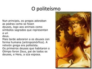 O politeísmoNunprincipio, os gregos adoraban as pedras como se fosen deuses, logo aosanimais como símbolos sagrados que representan a undeus.Mais tarde adoraron a os deuses con forma humana (antropomórfica). A relixióngrega era politeísta.Os primeirosdeuses que habitaron o Olimpo foron Zeus, pai de todos os deuses, e Hera, a súa esposa.