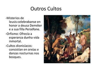 Outros Cultos-Misterios de leusis:celebrabanseen honor a deusaDeméter  e a suafilla Perséfone.-Orfismo: Ofrecía a esperanza dunha vida inmortal.-Cultos dionisíacos: consistían en orxías e danzas nocturnas nos bosques.