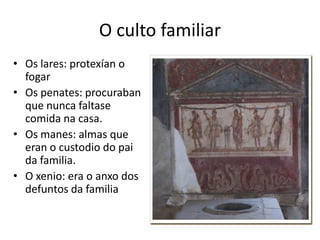 O culto familiarOs lares: protexían o fogar Os penates: procuraban que nunca faltase comida na casa.Os manes: almas que eran o custodio do pai da familia.O xenio: era o anxo dos defuntos da familia