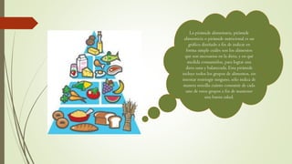 La pirámide alimentaria, pirámide
alimenticia o pirámide nutricional es un
gráfico diseñado a fin de indicar en
forma simple cuáles son los alimentos
que son necesarios en la dieta, y en qué
medida consumirlos, para lograr una
dieta sana y balanceada. Esta pirámide
incluye todos los grupos de alimentos, sin
intentar restringir ninguno, sólo indica de
manera sencilla cuánto consumir de cada
uno de estos grupos a fin de mantener
una buena salud.
 
