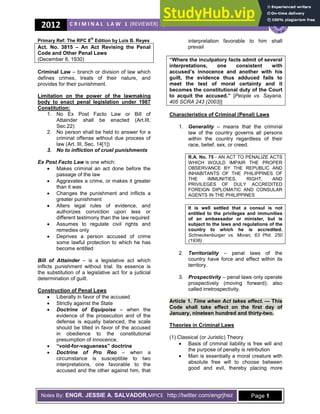2012 C R I M I N A L L A W 1 (REVIEWER) | ARELLANO UNIVERSITY SCHOOL OF LAW
Notes By: ENGR. JESSIE A. SALVADOR,MPICE http://twitter.com/engrjhez Page 1
Primary Ref: The RPC 8
th
Edition by Luis B. Reyes
Act. No. 3815 – An Act Revising the Penal
Code and Other Penal Laws
(December 8, 1930)
Criminal Law – branch or division of law which
defines crimes, treats of their nature, and
provides for their punishment.
Limitation on the power of the lawmaking
body to enact penal legislation under 1987
Constitution:
1. No Ex Post Facto Law or Bill of
Attainder shall be enacted (Art.III,
Sec.22)
2. No person shall be held to answer for a
criminal offense without due process of
law (Art. III, Sec. 14[1])
is one which:
Makes criminal an act done before the
passage of the law
Aggravates a crime, or makes it greater
than it was
Changes the punishment and inflicts a
greater punishment
Alters legal rules of evidence, and
authorizes conviction upon less or
different testimony than the law required
Assumes to regulate civil rights and
remedies only
Deprives a person accused of crime
some lawful protection to which he has
become entitled
– is a legislative act which
inflicts punishment without trial. Its essence is
the substitution of a legislative act for a judicial
determination of guilt.
Construction of Penal Laws
Liberally in favor of the accused
Strictly against the State
– when the
evidence of the prosecution and of the
defense is equally balanced, the scale
should be tilted in favor of the accused
in obedience to the constitutional
presumption of innocence.
“void2for2vagueness” doctrine
– when a
circumstance is susceptible to two
interpretations, one favorable to the
accused and the other against him, that
interpretation favorable to him shall
prevail
“Where the inculpatory facts admit of several
interpretations, one consistent with
accused’s innocence and another with his
guilt, the evidence thus adduced fails to
meet the test of moral certainty and it
becomes the constitutional duty of the Court
to acquit the accused.” [People vs. Sayana,
405 SCRA 243 (2003)]
Characteristics of Criminal (Penal) Laws
1. ! – means that the criminal
law of the country governs all persons
within the country regardless of their
race, belief, sex, or creed.
R.A. No. 75 8 AN ACT TO PENALIZE ACTS
WHICH WOULD IMPAIR THE PROPER
OBSERVANCE BY THE REPUBLIC AND
INHABITANTS OF THE PHILIPPINES OF
THE IMMUNITIES, RIGHT, AND
PRIVILEGES OF DULY ACCREDITED
FOREIGN DIPLOMATIC AND CONSULAR
AGENTS IN THE PHILIPPINES
It is well settled that a consul is not
entitled to the privileges and immunities
of an ambassador or minister, but is
subject to the laws and regulations of the
country to which he is accredited.
Schneckenburger vs. Moran, 63 Phil. 250
(1936)
2. " ! – penal laws of the
country have force and effect within its
territory.
3. # ! – penal laws only operate
prospectively (moving forward); also
called irretrospectivity.
Article 1. " $ — This
Code shall take effect on the first day of
January, nineteen hundred and thirty2two.
Theories in Criminal Laws
(1) Classical (or Juristic) Theory
Basis of criminal liability is free will and
the purpose of penalty is retribution
Man is essentially a moral creature with
absolute free will to choose between
good and evil, thereby placing more
 