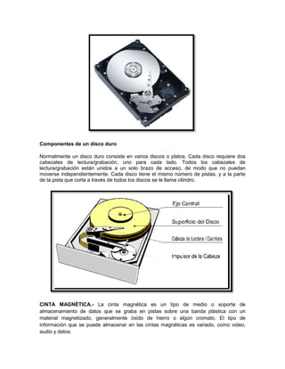 Componentes de un disco duro
Normalmente un disco duro consiste en varios discos o platos. Cada disco requiere dos
cabezales de lectura/grabación, uno para cada lado. Todos los cabezales de
lectura/grabación están unidos a un solo brazo de acceso, de modo que no puedan
moverse independientemente. Cada disco tiene el mismo número de pistas, y a la parte
de la pista que corta a través de todos los discos se le llama cilindro.
CINTA MAGNÉTICA.- La cinta magnética es un tipo de medio o soporte de
almacenamiento de datos que se graba en pistas sobre una banda plástica con un
material magnetizado, generalmente óxido de hierro o algún cromato. El tipo de
información que se puede almacenar en las cintas magnéticas es variado, como video,
audio y datos.
 