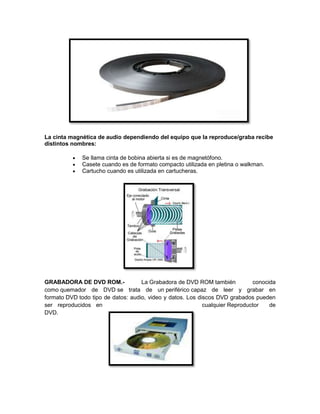 La cinta magnética de audio dependiendo del equipo que la reproduce/graba recibe
distintos nombres:
 Se llama cinta de bobina abierta si es de magnetófono.
 Casete cuando es de formato compacto utilizada en pletina o walkman.
 Cartucho cuando es utilizada en cartucheras.
GRABADORA DE DVD ROM.- La Grabadora de DVD ROM también conocida
como quemador de DVD se trata de un periférico capaz de leer y grabar en
formato DVD todo tipo de datos: audio, video y datos. Los discos DVD grabados pueden
ser reproducidos en cualquier Reproductor de
DVD.
 