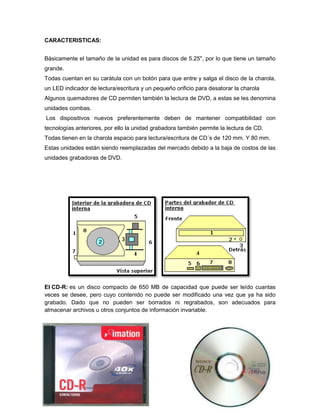 CARACTERISTICAS:
Básicamente el tamaño de la unidad es para discos de 5.25", por lo que tiene un tamaño
grande.
Todas cuentan en su carátula con un botón para que entre y salga el disco de la charola,
un LED indicador de lectura/escritura y un pequeño orificio para desatorar la charola
Algunos quemadores de CD permiten también la lectura de DVD, a estas se les denomina
unidades combas.
Los dispositivos nuevos preferentemente deben de mantener compatibilidad con
tecnologías anteriores, por ello la unidad grabadora también permite la lectura de CD.
Todas tienen en la charola espacio para lectura/escritura de CD´s de 120 mm. Y 80 mm.
Estas unidades están siendo reemplazadas del mercado debido a la baja de costos de las
unidades grabadoras de DVD.
El CD-R: es un disco compacto de 650 MB de capacidad que puede ser leído cuantas
veces se desee, pero cuyo contenido no puede ser modificado una vez que ya ha sido
grabado. Dado que no pueden ser borrados ni regrabados, son adecuados para
almacenar archivos u otros conjuntos de información invariable.
 