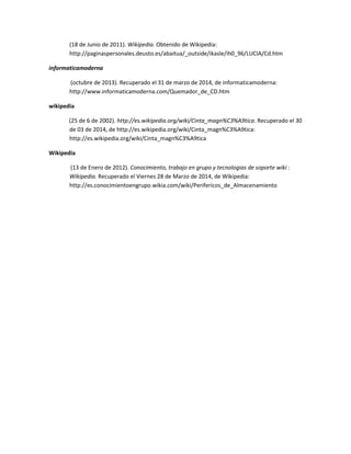 (18 de Junio de 2011). Wikipedia. Obtenido de Wikipedia:
http://paginaspersonales.deusto.es/abaitua/_outside/ikasle/ih0_96/LUCIA/Cd.htm
informaticamoderna
(octubre de 2013). Recuperado el 31 de marzo de 2014, de informaticamoderna:
http://www.informaticamoderna.com/Quemador_de_CD.htm
wikipedia
(25 de 6 de 2002). http://es.wikipedia.org/wiki/Cinta_magn%C3%A9tica. Recuperado el 30
de 03 de 2014, de http://es.wikipedia.org/wiki/Cinta_magn%C3%A9tica:
http://es.wikipedia.org/wiki/Cinta_magn%C3%A9tica
Wikipedia
(13 de Enero de 2012). Conocimiento, trabajo en grupo y tecnologias de soporte wiki :
Wikipedia. Recuperado el Viernes 28 de Marzo de 2014, de Wikipedia:
http://es.conocimientoengrupo.wikia.com/wiki/Perifericos_de_Almacenamiento
 