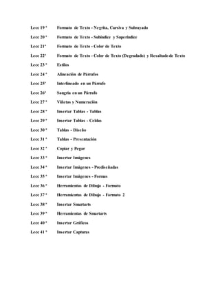 Lecc 19 ª Formato de Texto - Negrita, Cursiva y Subrayado
Lecc 20 ª Formato de Texto - Subíndice y Superíndice
Lecc 21ª Formato de Texto - Color de Texto
Lecc 22ª Formato de Texto - Color de Texto (Degradado) y Resaltado de Texto
Lecc 23 ª Estilos
Lecc 24 ª Alineación de Párrafos
Lecc 25ª Interlíneado en un Párrafo
Lecc 26ª Sangría en un Párrafo
Lecc 27 ª Viñetas y Numeración
Lecc 28 ª Insertar Tablas - Tablas
Lecc 29 ª Insertar Tablas - Celdas
Lecc 30 ª Tablas - Diseño
Lecc 31 ª Tablas - Presentación
Lecc 32 ª Copiar y Pegar
Lecc 33 ª Insertar Imágenes
Lecc 34 ª Insertar Imágenes - Prediseñadas
Lecc 35 ª Insertar Imágenes - Formas
Lecc 36 ª Herramientas de Dibujo - Formato
Lecc 37 ª Herramientas de Dibujo - Formato 2
Lecc 38 ª Insertar Smartarts
Lecc 39 ª Herramientas de Smartarts
Lecc 40 ª Insertar Gráficos
Lecc 41 ª Insertar Capturas
 