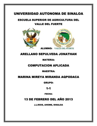 UNIVERSIDAD AUTONOMA DE SINALOA
ESCUELA SUPERIOR DE AGRICULTURA DEL
VALLE DEL FUERTE

ALUMNO:

ARELLANO SEPULVEDA JONATHAN
MATERIA:

COMPUTACION APLICADA
MAESTRA:

MARINA MIREYA MIRANDA AQPODACA
GRUPO:

1-1
FECHA:

13 DE FEBRERO DEL AÑO 2013
J.J.RIOS, AHOME, SINALOA

 