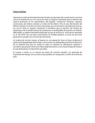 CONCLUSIONES
Hay diversos sistemas de tratamiento de lixiviado, que permiten dar cumplimiento a la actual
norma de vertimiento y/o a la norma de reúso, un aspecto importante para la elección del
sistema pertinente es las características del lixiviado, condiciones climáticas, aspectos
constructivos del relleno sanitario y la vida útil del relleno. Para el caso del lixiviado del
Relleno Sanitario Loma De Los Cocos, este posee una concentración importante de cloruros
los cual lo hace un aspecto importante a considerar para la elección del sistema de
tratamiento más la predominancia de condiciones no biodegrable de acuerdo a la relación
DBO5/DQO, un aspecto favorable identificado es que de acurdo a la información reportada
en el año 2014, hay una baja concentración de metales pesados, al punto de que esos
parámetros cumplen con la norma de vertimiento.
Un sistema de osmosis inversa, al basarse en una separación física no tiene incidencia el
grado de biodegrabilidad del lixiviado, y de acuerdo a la bibliografía permitiría la obtención
de un efluente listo para ser usado en riego, no obstante se identificaron aspectos a
considerar que podrían verse como desventajas del sistema, como el porcentaje de rechazo,
el cual demandaría un tratamiento para ellos.
En cuanto a costos, es un sistema de costos de inversión elevado, con demanda de
importante de energía, aun así estos costos pueden ser recuperados a través de la tarifa de
aseo.
 