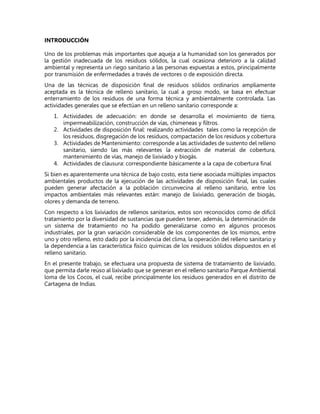 INTRODUCCIÓN
Uno de los problemas más importantes que aqueja a la humanidad son los generados por
la gestión inadecuada de los residuos sólidos, la cual ocasiona deterioro a la calidad
ambiental y representa un riego sanitario a las personas expuestas a estos, principalmente
por transmisión de enfermedades a través de vectores o de exposición directa.
Una de las técnicas de disposición final de residuos sólidos ordinarios ampliamente
aceptada es la técnica de relleno sanitario, la cual a groso modo, se basa en efectuar
enterramiento de los residuos de una forma técnica y ambientalmente controlada. Las
actividades generales que se efectúan en un relleno sanitario corresponde a:
1. Actividades de adecuación: en donde se desarrolla el movimiento de tierra,
impermeabilización, construcción de vías, chimeneas y filtros.
2. Actividades de disposición final: realizando actividades tales como la recepción de
los residuos, disgregación de los residuos, compactación de los residuos y cobertura
3. Actividades de Mantenimiento: corresponde a las actividades de sustento del relleno
sanitario, siendo las más relevantes la extracción de material de cobertura,
mantenimiento de vías, manejo de lixiviado y biogás.
4. Actividades de clausura: correspondiente básicamente a la capa de cobertura final
Si bien es aparentemente una técnica de bajo costo, esta tiene asociada múltiples impactos
ambientales productos de la ejecución de las actividades de disposición final, las cuales
pueden generar afectación a la población circunvecina al relleno sanitario, entre los
impactos ambientales más relevantes están: manejo de lixiviado, generación de biogás,
olores y demanda de terreno.
Con respecto a los lixiviados de rellenos sanitarios, estos son reconocidos como de difícil
tratamiento por la diversidad de sustancias que pueden tener, además, la determinación de
un sistema de tratamiento no ha podido generalizarse como en algunos procesos
industriales, por la gran variación considerable de los componentes de los mismos, entre
uno y otro relleno, esto dado por la incidencia del clima, la operación del relleno sanitario y
la dependencia a las característica físico químicas de los residuos sólidos dispuestos en el
relleno sanitario.
En el presente trabajo, se efectuara una propuesta de sistema de tratamiento de lixiviado,
que permita darle reúso al lixiviado que se generan en el relleno sanitario Parque Ambiental
loma de los Cocos, el cual, recibe principalmente los residuos generados en el distrito de
Cartagena de Indias.
 