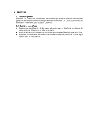 1. OBJETIVOS
1.1. Objetivo general
Proponer un sistema de tratamiento de lixiviado que trate la totalidad del lixiviado
generado en el relleno sanitario Parque Ambiental Loma De Los Cocos que cumpla las
normas de vertimiento y de reúso de Colombia.
1.2. Objetivos específicos
 Realizar una identificación de los datos relevantes para el diseño de un sistema de
tratamiento de lixiviado en el relleno sanitario
 Analizar las caracterizaciones efectuada por la compañía al lixiviado en el año 2014.
 Proponer un sistema de tratamiento de lixiviado viable que permita el uso del agua
tratada para el riego de vías.
 