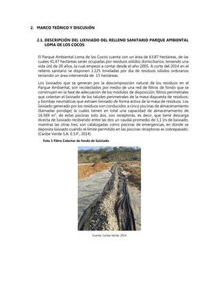 2. MARCO TEÓRICO Y DISCUSIÓN
2.1. DESCRIPCIÓN DEL LIXIVIADO DEL RELLENO SANITARIO PARQUE AMBIENTAL
LOMA DE LOS COCOS
El Parque Ambiental Loma de los Cocos cuenta con un área de 63.87 hectáreas, de las
cuales 41,47 hectáreas serán ocupadas por residuos sólidos domiciliarios, teniendo una
vida útil de 20 años, la cual empezó a contar desde el año 2005. A corte del 2014 en el
relleno sanitario se disponen 1.125 toneladas por día de residuos sólidos ordinarios
teniendo un área intervenida de 15 hectáreas.
Los lixiviados que se generan por la descomposición natural de los residuos en el
Parque Ambiental, son recolectados por medio de una red de filtros de fondo que se
construyen en la fase de adecuación de los módulos de disposición; filtros perimetrales
que colectan el lixiviado de los taludes perimetrales de la masa dispuesta de residuos;
y bombas neumáticas que extraen lixiviado de forma activa de la masa de residuos. Los
lixiviado generado por los residuos son conducidos a cinco piscinas de almacenamiento
(llamadas pondaje) la cuales tienen en total una capacidad de almacenamiento de
16.569 m3
, de estas piscinas solo dos, son receptoras, es decir, que tiene descarga
directa de lixiviado recibiendo entre las dos un caudal promedio de 1,1 l/s de lixiviado,
mientras las otras tres, son catalogadas como piscinas de emergencias, en donde se
deposita lixiviado cuando el límite permitido en las piscinas receptoras es sobrepasado.
(Caribe Verde S.A. E.S.P., 2014)
Foto 1 Filtro Colector de fondo de lixiviado
Fuente: Caribe Verde, 2014
 