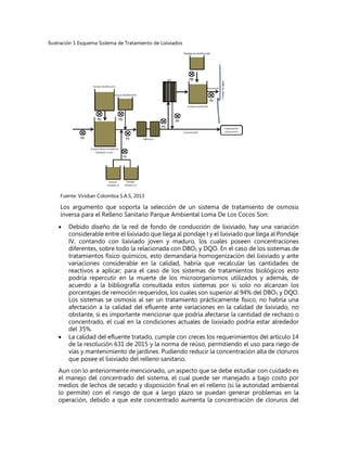 Ilustración 1 Esquema Sistema de Tratamiento de Lixiviados
Fuente: Viridian Colombia S.A.S, 2013
Los argumento que soporta la selección de un sistema de tratamiento de osmosis
inversa para el Relleno Sanitario Parque Ambiental Loma De Los Cocos Son:
 Debido diseño de la red de fondo de conducción de lixiviado, hay una variación
considerable entre el lixiviado que llega al pondaje I y el lixiviado que llega al Pondaje
IV, contando con lixiviado joven y maduro, los cuales poseen concentraciones
diferentes, sobre todo la relacionada con DBO5 y DQO. En el caso de los sistemas de
tratamientos físico químicos, esto demandaría homogenización del lixiviado y ante
variaciones considerable en la calidad, habría que recalcular las cantidades de
reactivos a aplicar; para el caso de los sistemas de tratamientos biológicos esto
podría repercutir en la muerte de los microorganismos utilizados y además, de
acuerdo a la bibliografía consultada estos sistemas por si solo no alcanzan los
porcentajes de remoción requeridos, los cuales son superior al 94% del DBO5 y DQO.
Los sistemas se osmosis al ser un tratamiento prácticamente físico, no habría una
afectación a la calidad del efluente ante variaciones en la calidad de lixiviado, no
obstante, si es importante mencionar que podría afectarse la cantidad de rechazo o
concentrado, el cual en la condiciones actuales de lixiviado podría estar alrededor
del 35%.
 La calidad del efluente tratado, cumple con creces los requerimientos del artículo 14
de la resolución 631 de 2015 y la norma de reúso, permitiendo el uso para riego de
vías y mantenimiento de jardines. Pudiendo reducir la concentración alta de cloruros
que posee el lixiviado del relleno sanitario.
Aun con lo anteriormente mencionado, un aspecto que se debe estudiar con cuidado es
el manejo del concentrado del sistema, el cual puede ser manejado a bajo costo por
medios de lechos de secado y disposición final en el relleno (si la autoridad ambiental
lo permite) con el riesgo de que a largo plazo se puedan generar problemas en la
operación, debido a que este concentrado aumenta la concentración de cloruros del
 