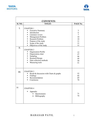 CONTENTS
Sl. NO.                            TITLES                 PAGE No.

     I.    CHAPTER 1
              Executive Summary                               3
              Introduction                                    6
              Literature review                               7
              Management Problem                             10
              Research Problem                               10
              Purpose of the study                           11
              Scope of the study                             11
              Objectives of the study                        11
     II.
           CHAPTER 2
              Organization Profile                           12
              Organization chart                             27
              Sampling                                       48
              Research Design                                49
              Data collection methods                        50
              Measuring tools                                51



 III.      CHAPTER 3
              Result & discussion with Charts & graphs       52
              Findings                                       66
              Recommendation                                 69
              Conclusion                                     70



IV         CHAPTER 4
                 Appendix
                     • Questionnaire                          71
                     • Bibliography                           74




                  BABASAB PATIL                           1
 