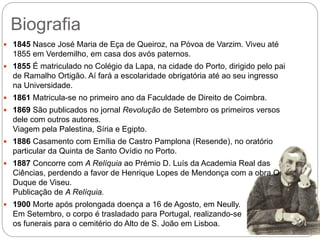 Biografia
 1845 Nasce José Maria de Eça de Queiroz, na Póvoa de Varzim. Viveu até
1855 em Verdemilho, em casa dos avós paternos.
 1855 É matriculado no Colégio da Lapa, na cidade do Porto, dirigido pelo pai
de Ramalho Ortigão. Aí fará a escolaridade obrigatória até ao seu ingresso
na Universidade.
 1861 Matricula-se no primeiro ano da Faculdade de Direito de Coimbra.
 1869 São publicados no jornal Revolução de Setembro os primeiros versos
dele com outros autores.
Viagem pela Palestina, Síria e Egipto.
 1886 Casamento com Emília de Castro Pamplona (Resende), no oratório
particular da Quinta de Santo Ovídio no Porto.
 1887 Concorre com A Relíquia ao Prémio D. Luís da Academia Real das
Ciências, perdendo a favor de Henrique Lopes de Mendonça com a obra O
Duque de Viseu.
Publicação de A Relíquia.
 1900 Morte após prolongada doença a 16 de Agosto, em Neully.
Em Setembro, o corpo é trasladado para Portugal, realizando-se
os funerais para o cemitério do Alto de S. João em Lisboa.
 
