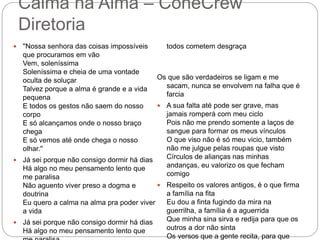Calma na Alma – ConeCrew
Diretoria
 ''Nossa senhora das coisas impossíveis
que procuramos em vão
Vem, soleníssima
Soleníssima e cheia de uma vontade
oculta de soluçar
Talvez porque a alma é grande e a vida
pequena
E todos os gestos não saem do nosso
corpo
E só alcançamos onde o nosso braço
chega
E só vemos até onde chega o nosso
olhar.''
 Já sei porque não consigo dormir há dias
Há algo no meu pensamento lento que
me paralisa
Não aguento viver preso a dogma e
doutrina
Eu quero a calma na alma pra poder viver
a vida
 Já sei porque não consigo dormir há dias
Há algo no meu pensamento lento que
todos cometem desgraça
Os que são verdadeiros se ligam e me
sacam, nunca se envolvem na falha que é
farcia
 A sua falta até pode ser grave, mas
jamais romperá com meu ciclo
Pois não me prendo somente a laços de
sangue para formar os meus vínculos
O que viso não é só meu vicio, também
não me julgue pelas roupas que visto
Círculos de alianças nas minhas
andanças, eu valorizo os que fecham
comigo
 Respeito os valores antigos, é o que firma
a família na fita
Eu dou a finta fugindo da mira na
guerrilha, a família é a aguerrida
Que minha sina sirva e redija para que os
outros a dor não sinta
Os versos que a gente recita, para que
 