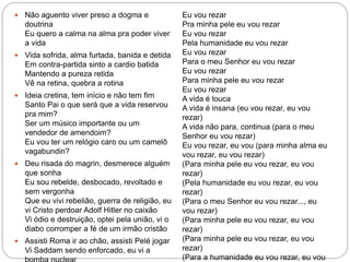  Não aguento viver preso a dogma e
doutrina
Eu quero a calma na alma pra poder viver
a vida
 Vida sofrida, alma furtada, banida e detida
Em contra-partida sinto a cardio batida
Mantendo a pureza retida
Vê na retina, quebra a rotina
 Ideia cretina, tem início e não tem fim
Santo Pai o que será que a vida reservou
pra mim?
Ser um músico importante ou um
vendedor de amendoim?
Eu vou ter um relógio caro ou um camelô
vagabundin?
 Deu risada do magrin, desmerece alguém
que sonha
Eu sou rebelde, desbocado, revoltado e
sem vergonha
Que eu vivi rebelião, guerra de religião, eu
vi Cristo perdoar Adolf Hitler no caixão
Vi ódio e destruição, optei pela união, vi o
diabo corromper a fé de um irmão cristão
 Assisti Roma ir ao chão, assisti Pelé jogar
Vi Saddam sendo enforcado, eu vi a
Eu vou rezar
Pra minha pele eu vou rezar
Eu vou rezar
Pela humanidade eu vou rezar
Eu vou rezar
Para o meu Senhor eu vou rezar
Eu vou rezar
Para minha pele eu vou rezar
Eu vou rezar
A vida é louca
A vida é insana (eu vou rezar, eu vou
rezar)
A vida não para, continua (para o meu
Senhor eu vou rezar)
Eu vou rezar, eu vou (para minha alma eu
vou rezar, eu vou rezar)
(Para minha pele eu vou rezar, eu vou
rezar)
(Pela humanidade eu vou rezar, eu vou
rezar)
(Para o meu Senhor eu vou rezar..., eu
vou rezar)
(Para minha pele eu vou rezar, eu vou
rezar)
(Para minha pele eu vou rezar, eu vou
rezar)
(Para a humanidade eu vou rezar, eu vou
 
