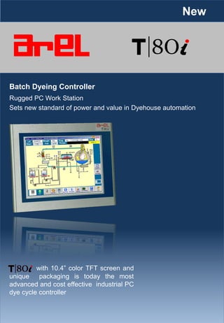 Batch Dyeing Controller
Sets new standard of power and value in Dyehouse automation
with 10.4” color TFT screen and
unique packaging is today the most
advanced and cost effective industrial PC
dye cycle controller
Rugged PC Work Station
New
 