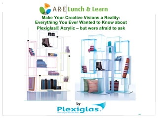 Make Your Creative Visions a Reality:
Everything You Ever Wanted to Know about
 Plexiglas® Acrylic – but were afraid to ask




                   by
 
