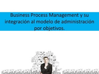 Business Process Management y su
integración al modelo de administración
por objetivos.

 