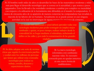 36. El hombre tardó miles de años en desarrollar las bases de las matemáticas modernas y miles
más para llegar al desarrollo tecnológico que se conoce en la actualidad, y que avanza a pasos
agigantados. Esto ha llevado a las sociedades modernas a cambiar por completo su mentalidad
con respecto a la utilización de la herramienta más difundida en el mundo: la computadora. A
menos de cincuenta años de su aparición de manera comercial, las computadoras han invadido la
mayoría de las labores del ser humano. Actualmente no se puede pensar en casi ninguna
actividad en la cual no intervengan de alguna manera los procesos de cómputo.
37. El mundo está cambiando y usted deberá aprender todas esas
tecnologías modernas para poder conseguir un empleo mejor
retribuido y quizás, en poco tiempo, realizar trabajos desde la
comodidad de su hogar mediante el teletrabajo, reduciendo el
tráfico en las calles y por ende la contaminación de las grandes
ciudades.
38. La nueva tecnología
informática está cambiando
nuestras vidas. Es necesario
conocerla para no quedar inmersos
en una nueva forma de
analfabetismo.
39. Se debe adoptar una serie de normas
éticas que regulen la convivencia pacífica
y cordial entre los millones de personas
que tienen que utilizar estas avanzadas
tecnologías para realizar su
trabajo, estudio, descanso y
esparcimiento diarios.
 