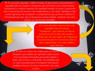 40. Es necesario aprender y utilizar técnicas de prevención, mantenimiento y
seguridad para los equipos y programas que involucran a las computadoras.
Actualmente se utilizan esquemas de seguridad basados en claves o passwords
para la protección de accesos a las computadoras y a las redes. También se han
creado algoritmos de encripción o encriptamiento que permiten codificar la
información para que sólo el destinatario pueda recibirla –mediante una clave
secreta– en una forma entendible.
41. Se han diseñado sistemas físicos de
seguridad como las tarjetas
“inteligentes”, que incluyen un chip de
protección con los datos del usuario, y
firewals, que son una especie de compuertas
de protección para las conexiones entre las
redes empresariales y las redes públicas
como Internet.
42. Se abre un campo muy amplio para los futuros
abogados, que tendrán que aprender mucho acerca
de la tecnología informática para poder legislar y
hacer valer las leyes y el derecho a la intimidad, que
se viola constantemente al compartir información
mediante Internet, el correo electrónico y las redes
sociales.
 