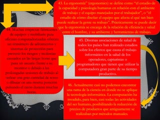 43. La ergonomía” (ergonomics) se define como “el estudio de
la capacidad y psicología humanas en relación con el ambiente
de trabajo y el equipo manejados por el trabajador”, o “el
estudio de cómo diseñar el equipo que afecta el qué tan bien
puede realizar la gente su trabajo”. Prácticamente se puede decir
que la ergonomía se encarga de la relación de eficiencia y salud
entre el hombre, y su ambiente y herramientas de trabajo.
44. Muchas empresas fabricantes
de equipos y mobiliario para
oficinas computadorizadas ofrecen
un sinnúmero de aditamentos y
sistemas de protección para
prevenir los riesgos y molestias
causados en las largas horas que
pasa un usuario frente a su
monitor o debido a las
prolongadas sesiones de trabajo al
teclear una gran cantidad de texto
o dibujar en una misma posición
pulsando el ratón durante muchas
horas.
45. Diversas asociaciones de salud de
todos los países han realizado estudios
sobre los efectos que causa el trabajo
informático en la salud de los
operadores, capturistas o
programadores que tienen que utilizar la
computadora gran parte de su tiempo
productivo.
46. Actualmente casi no podemos encontrar
una rama de la ciencia en donde no se aplique
la tecnología informática. La computación ha
invadido, para bien, casi todas las actividades
del ser humano, posibilitando la reducción de
precios de productos que antiguamente se
realizaban por métodos manuales.
 