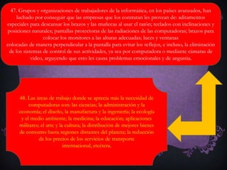 47. Grupos y organizaciones de trabajadores de la informática, en los países avanzados, han
luchado por conseguir que las empresas que los contratan les provean de: aditamentos
especiales para descansar los brazos y las muñecas al usar el ratón; teclados con inclinaciones y
posiciones naturales; pantallas protectoras de las radiaciones de las computadoras; brazos para
colocar los monitores a las alturas adecuadas; luces y ventanas
colocadas de manera perpendicular a la pantalla para evitar los reflejos, e incluso, la eliminación
de los sistemas de control de sus actividades, ya sea por computadora o mediante cámaras de
video, arguyendo que esto les causa problemas emocionales y de angustia.
48. Las áreas de trabajo donde se aprecia más la necesidad de
computadoras son: las ciencias; la administración y la
economía; el diseño, la manufactura y la ingeniería; la ecología
y el medio ambiente; la medicina; la educación; aplicaciones
militares; el arte y la cultura; la distribución de mejores bienes
de consumo hasta regiones distantes del planeta; la reducción
de los precios de los servicios de transporte
internacional, etcétera.
 
