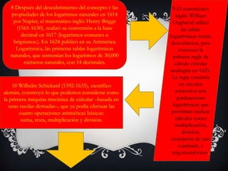 8 Después del descubrimiento del concepto y las
propiedades de los logaritmos naturales en 1614
por Napier, el matemático inglés Henry Briggs
(1561-1630), realizó su conversión a la base
decimal en 1617 (logaritmos comunes o
brigsianos.). En 1624 publicó en su Aritmética
Logarítmica, las primeras tablas logarítmicas
naturales, que contenían los logaritmos de 30,000
números naturales, con 14 decimales.
9 El matemático
inglés William
Oughtred utilizó
las tablas
logarítmicas recién
descubiertas, para
construir la
primera regla de
cálculo circular
analógica en 1621.
La regla consistía
en círculos
rotatorios con
graduaciones
logarítmicas que
permitían realizar
cálculos como
multiplicación,
división,
extracción de raíz
cuadrada, y
trigonométricos.
10 Wilhelm Schickard (1592-1635), científico
alemán, construyó lo que podemos considerar como
la primera máquina mecánica de calcular –basada en
unas ruedas dentadas–, que ya podía efectuar las
cuatro operaciones aritméticas básicas:
suma, resta, multiplicación y división.
 