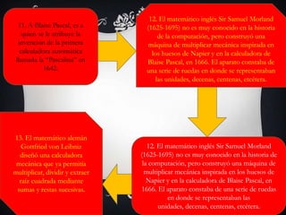 11. A Blaise Pascal, es a
quien se le atribuye la
invención de la primera
calculadora automática
llamada la “Pascalina” en
1642.
12. El matemático inglés Sir Samuel Morland
(1625-1695) no es muy conocido en la historia
de la computación, pero construyó una
máquina de multiplicar mecánica inspirada en
los huesos de Napier y en la calculadora de
Blaise Pascal, en 1666. El aparato constaba de
una serie de ruedas en donde se representaban
las unidades, decenas, centenas, etcétera.
12. El matemático inglés Sir Samuel Morland
(1625-1695) no es muy conocido en la historia de
la computación, pero construyó una máquina de
multiplicar mecánica inspirada en los huesos de
Napier y en la calculadora de Blaise Pascal, en
1666. El aparato constaba de una serie de ruedas
en donde se representaban las
unidades, decenas, centenas, etcétera.
13. El matemático alemán
Gottfried von Leibniz
diseñó una calculadora
mecánica que ya permitía
multiplicar, dividir y extraer
raíz cuadrada mediante
sumas y restas sucesivas.
 