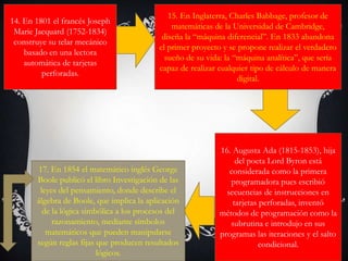 14. En 1801 el francés Joseph
Marie Jacquard (1752-1834)
construye su telar mecánico
basado en una lectora
automática de tarjetas
perforadas.
15. En Inglaterra, Charles Babbage, profesor de
matemáticas de la Universidad de Cambridge,
diseña la “máquina diferencial”. En 1833 abandona
el primer proyecto y se propone realizar el verdadero
sueño de su vida: la “máquina analítica”, que sería
capaz de realizar cualquier tipo de cálculo de manera
digital.
16. Augusta Ada (1815-1853), hija
del poeta Lord Byron está
considerada como la primera
programadora pues escribió
secuencias de instrucciones en
tarjetas perforadas, inventó
métodos de programación como la
subrutina e introdujo en sus
programas las iteraciones y el salto
condicional.
17. En 1854 el matemático inglés George
Boole publicó el libro Investigación de las
leyes del pensamiento, donde describe el
álgebra de Boole, que implica la aplicación
de la lógica simbólica a los procesos del
razonamiento, mediante símbolos
matemáticos que pueden manipularse
según reglas fijas que producen resultados
lógicos.
 