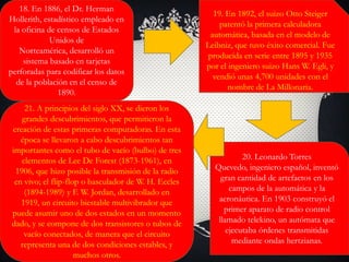 18. En 1886, el Dr. Herman
Hollerith, estadístico empleado en
la oficina de censos de Estados
Unidos de
Norteamérica, desarrolló un
sistema basado en tarjetas
perforadas para codificar los datos
de la población en el censo de
1890.
19. En 1892, el suizo Otto Steiger
patentó la primera calculadora
automática, basada en el modelo de
Leibniz, que tuvo éxito comercial. Fue
producida en serie entre 1895 y 1935
por el ingeniero suizo Hans W. Egli, y
vendió unas 4,700 unidades con el
nombre de La Millonaria.
20. Leonardo Torres
Quevedo, ingeniero español, inventó
gran cantidad de artefactos en los
campos de la automática y la
aeronáutica. En 1903 construyó el
primer aparato de radio control
llamado telekino, un autómata que
ejecutaba órdenes transmitidas
mediante ondas hertzianas.
21. A principios del siglo XX, se dieron los
grandes descubrimientos, que permitieron la
creación de estas primeras computadoras. En esta
época se llevaron a cabo descubrimientos tan
importantes como el tubo de vacío (bulbo) de tres
elementos de Lee De Forest (1873-1961), en
1906, que hizo posible la transmisión de la radio
en vivo; el flip-flop o basculador de W. H. Eccles
(1894-1989) y F. W. Jordan, desarrollado en
1919, un circuito biestable multivibrador que
puede asumir uno de dos estados en un momento
dado, y se compone de dos transistores o tubos de
vacío conectados, de manera que el circuito
representa una de dos condiciones estables, y
muchos otros.
 