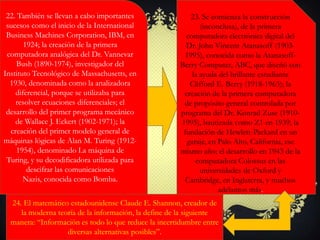 22. También se llevan a cabo importantes
sucesos como el inicio de la International
Business Machines Corporation, IBM, en
1924; la creación de la primera
computadora analógica del Dr. Vannevar
Bush (1890-1974), investigador del
Instituto Tecnológico de Massachusetts, en
1930, denominada como la analizadora
diferencial, porque se utilizaba para
resolver ecuaciones diferenciales; el
desarrollo del primer programa mecánico
de Wallace J. Eckert (1902-1971); la
creación del primer modelo general de
máquinas lógicas de Alan M. Turing (1912-
1954), denominado La máquina de
Turing, y su decodificadora utilizada para
descifrar las comunicaciones
Nazis, conocida como Bomba.
23. Se comienza la construcción
(inconclusa), de la primera
computadora electrónica digital del
Dr. John Vincent Atanasoff (1903-
1995), conocida como la Atanasoff-
Berry Computer, ABC, que diseñó con
la ayuda del brillante estudiante
Clifford E. Berry (1918-1963); la
creación de la primera computadora
de propósito general controlada por
programa del Dr. Konrad Zuse (1910-
1995), bautizada como Z1 en 1939; la
fundación de Hewlett-Packard en un
garaje, en Palo Alto, California, ese
mismo año; el desarrollo en 1943 de la
computadora Colossus en las
universidades de Oxford y
Cambridge, en Inglaterra, y muchos
adelantos más.
24. El matemático estadounidense Claude E. Shannon, creador de
la moderna teoría de la información, la define de la siguiente
manera: “Información es todo lo que reduce la incertidumbre entre
diversas alternativas posibles”.
 