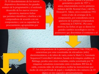 25. El descubrimiento de los nuevos
dispositivos electrónicos, los grandes
avances de la programación y el acelerado
desarrollo de los nuevos sistemas
operativos, marcaron fechas
que permiten identificar y clasificar a las
computadoras de acuerdo con sus
componentes y con su capacidad de
procesamiento, agrupándolas por
generaciones.
26. Hay quienes ubican a la primera
generación a partir de 1937 o
antes, relacionándola con los primeros
trabajos del Dr. Konrad Zuse y del Dr.
Howard H. Aiken; otros consideran 1951
como el año de arranque de la
computación, por coincidencia con la
aparición de la primera computadora
comercial, la UNIVAC. Por estos
motivos, las fechas en que se dieron los
grandes cambios tecnológicos son los
parámetros que determinan el comienzo y el
fin de cada generación.
27. Las computadoras de la primera generación (1946-1954) se
caracterizan por estar constituidas de relevadores (relés)
electromecánicos, o de tubos de vacío, como la Mark I o Automatic
Sequenced Controlled Calculator, basada en la máquina analítica de
Babbage, pesaba unas cinco toneladas, estaba constituida por 78
máquinas sumadoras conectadas entre sí mediante 800 km de
cable, contenía miles de relevadores, recibía las instrucciones por
medio de cinta perforada de papel, y multiplicaba dos números de 10
dígitos en tres segundos aproximadamente.
 