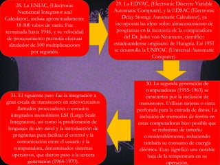 28. La ENIAC, (Electronic
Numerical Integrator and
Calculator), incluía aproximadamente
18 000 tubos de vacío. Fue
terminada hasta 1946, y su velocidad
de procesamiento permitía efectuar
alrededor de 500 multiplicaciones
por segundo.
29. La EDVAC, (Electronic Discrete Variable
Automatic Computer), y la EDSAC (Electronic
Delay Storage Automatic Calculator), ya
incorporan las ideas sobre almacenamiento de
programas en la memoria de la computadora
del Dr. John von Neumann, científico
estadounidense originario de Hungría. En 1951
se desarrolla la UNIVAC (Universal Automatic
Computer).
30. La segunda generación de
computadoras (1955-1963) se
caracteriza por la inclusión de
transistores. Utilizan tarjetas o cinta
perforada para la entrada de datos. La
inclusión de memorias de ferrita en
estas computadoras hizo posible que
se redujeran de tamaño
considerablemente, reduciendo
también su consumo de energía
eléctrica. Esto significó una notable
baja de la temperatura en su
operación.
31. El siguiente paso fue la integración a
gran escala de transistores en microcircuitos
llamados procesadores o circuitos
integrados monolíticos LSI (Large Scale
Integration), así como la proliferación de
lenguajes de alto nivel y la introducción de
programas para facilitar el control y la
comunicación entre el usuario y la
computadora, denominados sistemas
operativos, que dieron paso a la tercera
generación (1964-1970).
 