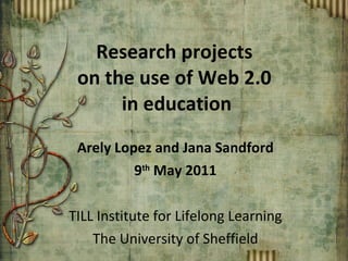 Research projects  on the use of Web 2.0  in education Arely Lopez and Jana Sandford 9 th  May 2011 TILL Institute for Lifelong Learning The University of Sheffield 