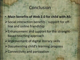 Conclusion Main benefits of Web 2.0 for child with AS: Social interaction benefits - support for off-line and online friendship Enhancement and support for the strenght-based teaching approach Improvement of digital literacy skills Documenting child’s learning progress Connectivity and partipation 