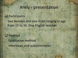 Arely - presentation Participants two females and one male ranging in age from 15 to 16. One English teacher. Method   Qualitative method  interviews and questionnaires 
