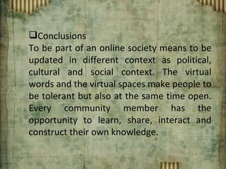 Conclusions To be part of an online society means to be updated in different context as political, cultural and social context. The virtual words and the virtual spaces make people to be tolerant but also at the same time open. Every community member has the opportunity to learn, share, interact and construct their own knowledge. 