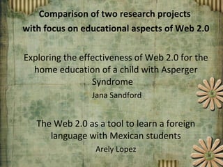 Comparison of two research projects  with focus on educational aspects of Web 2.0 Exploring the effectiveness of Web 2.0 for the home education of a child with Asperger Syndrome  Jana Sandford The Web 2.0 as a tool to learn a foreign language with Mexican students Arely Lopez 