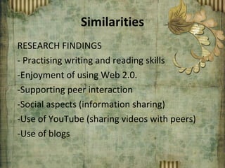 Similarities RESEARCH FINDINGS - Practising writing and reading skills Enjoyment of using Web 2.0. Supporting peer interaction Social aspects (information sharing) Use of YouTube (sharing videos with peers) Use of blogs 