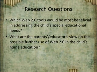 Research Questions Which Web 2.0 tools would be most beneficial in addressing the child’s special educational needs? What are the parents’/educator’s view on the possible further use of Web 2.0 in the child’s home education? 