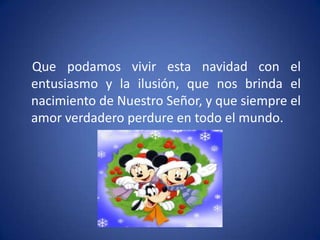 Que podamos vivir esta navidad con el
entusiasmo y la ilusión, que nos brinda el
nacimiento de Nuestro Señor, y que siempre el
amor verdadero perdure en todo el mundo.