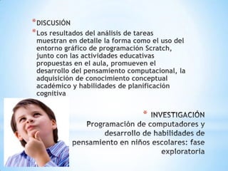 * DISCUSIÓN
* Los resultados del análisis de tareas

muestran en detalle la forma como el uso del
entorno gráfico de programación Scratch,
junto con las actividades educativas
propuestas en el aula, promueven el
desarrollo del pensamiento computacional, la
adquisición de conocimiento conceptual
académico y habilidades de planificación
cognitiva

*

 
