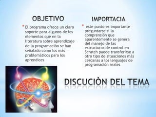 * El programa ofrece un claro

soporte para algunos de los
elementos que en la
literatura sobre aprendizaje
de la programación se han
señalado como los más
problemáticos para los
aprendices

*

este punto es importante
preguntarse si la
comprensión que
aparentemente se genera
del manejo de las
estructuras de control en
Scratch puede transferirse a
otro tipo de situaciones más
cercanas a los lenguajes de
programación reales

 