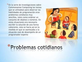 * En la serie de investigaciones sobre

Commonsense Computing las tareas
que se utilizaban para observar las
habilidades de programación eran
problemas cotidianos muy
sencillos, tales como ordenar un
conjunto de objetos o números. En
estas situaciones era necesario
escribir la solución de una forma
coherente, esto se hacía así en la
medida en que se asemejaba a la
situación real de desempeño de un
programador experto

*

 