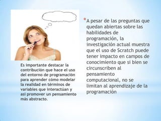 * A pesar de las preguntas que

Es importante destacar la
contribución que hace el uso
del entorno de programación
para aprender cómo modelar
la realidad en términos de
variables que interactúan y
así promover un pensamiento
más abstracto.

quedan abiertas sobre las
habilidades de
programación, la
investigación actual muestra
que el uso de Scratch puede
tener impacto en campos de
conocimiento que si bien se
circunscriben al
pensamiento
computacional, no se
limitan al aprendizaje de la
programación

 