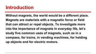 Introduction
Without magnets, the world would be a different place.
Magnets are materials with a magnetic force or field
that can attract or repel objects. To investigate more
into the importance of magnets in everyday life, let’s
study five common uses of magnets, such as in a
compass, for trains, in vending machines, for holding
up objects and for electric motors.

 