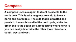 Compass
A compass uses a magnet to direct its needle to the
north pole. This is why magnets are said to have a
north and south pole. The side that is attracted and
points to the north is called the north pole, while the
other end is the south pole. By locating where north is
you can easily determine the other three directions;
south, west and east.

 